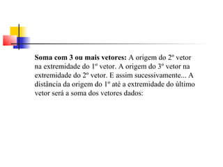 Soma com 3 ou mais vetores: A origem do 2º vetor 
na extremidade do 1º vetor. A origem do 3º vetor na 
extremidade do 2º vetor. E assim sucessivamente... A 
distância da origem do 1º até a extremidade do último 
vetor será a soma dos vetores dados: 
 