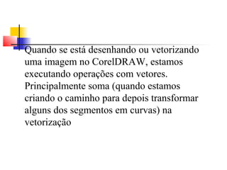 Quando se está desenhando ou vetorizando 
uma imagem no CorelDRAW, estamos 
executando operações com vetores. 
Principalmente soma (quando estamos 
criando o caminho para depois transformar 
alguns dos segmentos em curvas) na 
vetorização 
 