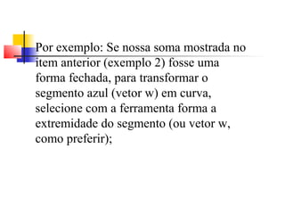 Por exemplo: Se nossa soma mostrada no 
item anterior (exemplo 2) fosse uma 
forma fechada, para transformar o 
segmento azul (vetor w) em curva, 
selecione com a ferramenta forma a 
extremidade do segmento (ou vetor w, 
como preferir); 
 
