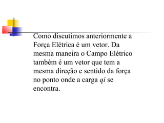 Como discutimos anteriormente a 
Força Elétrica é um vetor. Da 
mesma maneira o Campo Elétrico 
também é um vetor que tem a 
mesma direção e sentido da força 
no ponto onde a carga qi se 
encontra. 
 