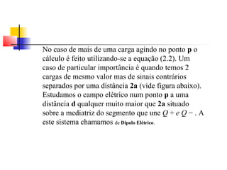 No caso de mais de uma carga agindo no ponto p o 
cálculo é feito utilizando-se a equação (2.2). Um 
caso de particular importância é quando temos 2 
cargas de mesmo valor mas de sinais contrários 
separados por uma distância 2a (vide figura abaixo). 
Estudamos o campo elétrico num ponto p a uma 
distância d qualquer muito maior que 2a situado 
sobre a mediatriz do segmento que une Q + e Q − . A 
este sistema chamamos de Dipolo Elétrico. 
 