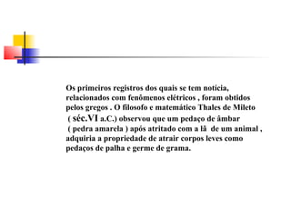 Os primeiros registros dos quais se tem notícia, 
relacionados com fenômenos elétricos , foram obtidos 
pelos gregos . O filosofo e matemático Thales de Mileto 
( séc.VI a.C.) observou que um pedaço de âmbar 
( pedra amarela ) após atritado com a lã de um animal , 
adquiria a propriedade de atrair corpos leves como 
pedaços de palha e germe de grama. 
 