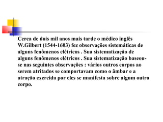 Cerca de dois mil anos mais tarde o médico inglês 
W.Gilbert (1544-1603) fez observações sistemáticas de 
alguns fenômenos elétricos . Sua sistematização de 
alguns fenômenos elétricos . Sua sistematização baseou-se 
nas seguintes observações : vários outros corpos ao 
serem atritados se comportavam como o âmbar e a 
atração exercida por eles se manifesta sobre algum outro 
corpo. 
 