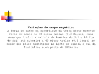 Variações do campo magnético 
A força do campo na superfície da Terra neste momento 
varia de menos de 30 micro teslas (0.3 Gauss), numa 
área que inclui a maioria da América do Sul e África 
do Sul, até superior a 60 micro teslas (0.6 Gauss) ao 
redor dos pólos magnéticos no norte do Canadá e sul da 
Austrália, e em parte da Sibéria. 
 