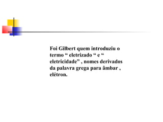 Foi Gilbert quem introduziu o 
termo “ eletrizado “ e “ 
eletricidade” , nomes derivados 
da palavra grega para âmbar , 
elétron. 
 