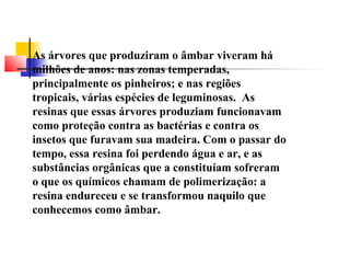 As árvores que produziram o âmbar viveram há 
milhões de anos: nas zonas temperadas, 
principalmente os pinheiros; e nas regiões 
tropicais, várias espécies de leguminosas. As 
resinas que essas árvores produziam funcionavam 
como proteção contra as bactérias e contra os 
insetos que furavam sua madeira. Com o passar do 
tempo, essa resina foi perdendo água e ar, e as 
substâncias orgânicas que a constituíam sofreram 
o que os químicos chamam de polimerização: a 
resina endureceu e se transformou naquilo que 
conhecemos como âmbar. 
 
