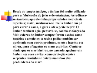 Desde os tempos antigos, o âmbar foi muito utilizado 
para a fabricação de jóias e de estatuetas. Acreditava-se, 
também, que ele tinha propriedades medicinais 
especiais; assim, misturava-se mel a âmbar em pó 
para curar a asma, a gota e até a peste negra! O 
âmbar também agia, pensava-se, contra as forças do 
Mal: esferas de âmbar sempre foram usadas como 
rosários e amuletos; a resina podia também ser 
queimada com outros produtos, como o incenso e a 
mirra, para afugentar os maus espíritos. Conta-se 
ainda que os marinheiros, no passado, queimavam 
âmbar nos seus navios, como proteção contra 
serpentes marinhas e outros monstros das 
profundezas do mar! 
 