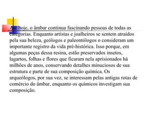 Até hoje, o âmbar continua fascinando pessoas de todas as 
categorias. Enquanto artistas e joalheiros se sentem atraídos 
pela sua beleza, geólogos e paleontólogos o consideram um 
importante registro da vida pré-histórica. Isso porque, em 
algumas peças dessa resina, estão preservados insetos, 
lagartos, folhas e flores que ficaram nela aprisionados há 
milhões de anos, conservando detalhes minuciosos de sua 
estrutura e parte de sua composição química. Os 
arqueólogos, por sua vez, se interessam pelas antigas rotas de 
comércio do âmbar, enquanto os químicos investigam sua 
composição. 
 