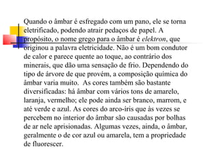 Quando o âmbar é esfregado com um pano, ele se torna 
eletrificado, podendo atrair pedaços de papel. A 
propósito, o nome grego para o âmbar é elektron, que 
originou a palavra eletricidade. Não é um bom condutor 
de calor e parece quente ao toque, ao contrário dos 
minerais, que dão uma sensação de frio. Dependendo do 
tipo de árvore de que provém, a composição química do 
âmbar varia muito. As cores também são bastante 
diversificadas: há âmbar com vários tons de amarelo, 
laranja, vermelho; ele pode ainda ser branco, marrom, e 
até verde e azul. As cores do arco-íris que às vezes se 
percebem no interior do âmbar são causadas por bolhas 
de ar nele aprisionadas. Algumas vezes, ainda, o âmbar, 
geralmente o de cor azul ou amarela, tem a propriedade 
de fluorescer. 
 