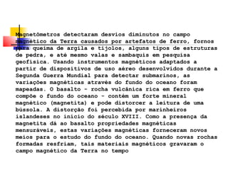Magnetômetros detectaram desvios diminutos no campo 
magnético da Terra causados por artefatos de ferro, fornos 
para queima de argila e tijolos, alguns tipos de estruturas 
de pedra, e até mesmo valas e sambaquis em pesquisa 
geofísica. Usando instrumentos magnéticos adaptados a 
partir de dispositivos de uso aéreo desenvolvidos durante a 
Segunda Guerra Mundial para detectar submarinos, as 
variações magnéticas através do fundo do oceano foram 
mapeadas. O basalto - rocha vulcânica rica em ferro que 
compõe o fundo do oceano - contém um forte mineral 
magnético (magnetita) e pode distorcer a leitura de uma 
bússola. A distorção foi percebida por marinheiros 
islandeses no início do século XVIII. Como a presença da 
magnetita dá ao basalto propriedades magnéticas 
mensuráveis, estas variações magnéticas forneceram novos 
meios para o estudo do fundo do oceano. Quando novas rochas 
formadas resfriam, tais materiais magnéticos gravaram o 
campo magnético da Terra no tempo 
 
