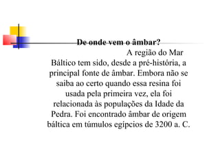 De onde vem o âmbar? 
A região do Mar 
Báltico tem sido, desde a pré-história, a 
principal fonte de âmbar. Embora não se 
saiba ao certo quando essa resina foi 
usada pela primeira vez, ela foi 
relacionada às populações da Idade da 
Pedra. Foi encontrado âmbar de origem 
báltica em túmulos egípcios de 3200 a. C. 
 
