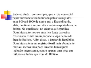 Sabe-se ainda, por exemplo, que a rota comercial 
dessa substância foi dominada pelos vikings dos 
anos 800 até 1000 de nossa era; a Escandinávia, 
aliás, continua a ser um dos maiores exportadores de 
âmbar. Na atualidade, no entanto, a República 
Dominicana tornou-se uma rica fonte da resina 
fossilizada, vindo em importância logo depois da 
área do Báltico. Além disso, o âmbar da República 
Dominicana tem um registro fóssil mais abundante: 
mais ou menos uma peça em cem tem alguma 
inclusão interessante, contra apenas uma peça em 
mil para o âmbar que vem do Báltico. 
 