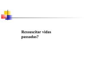 Ressuscitar vidas 
passadas? 
 