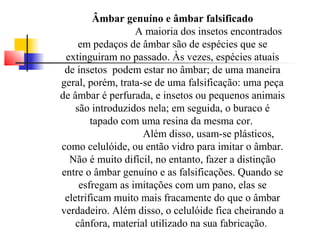 Âmbar genuíno e âmbar falsificado 
A maioria dos insetos encontrados 
em pedaços de âmbar são de espécies que se 
extinguiram no passado. Às vezes, espécies atuais 
de insetos podem estar no âmbar; de uma maneira 
geral, porém, trata-se de uma falsificação: uma peça 
de âmbar é perfurada, e insetos ou pequenos animais 
são introduzidos nela; em seguida, o buraco é 
tapado com uma resina da mesma cor. 
Além disso, usam-se plásticos, 
como celulóide, ou então vidro para imitar o âmbar. 
Não é muito difícil, no entanto, fazer a distinção 
entre o âmbar genuíno e as falsificações. Quando se 
esfregam as imitações com um pano, elas se 
eletrificam muito mais fracamente do que o âmbar 
verdadeiro. Além disso, o celulóide fica cheirando a 
cânfora, material utilizado na sua fabricação. 
 