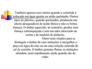 Também aparece esse cheiro quando o celulóide é 
colocado em água quente ou então queimado. Outros 
tipos de plástico, quando queimados, produzem um 
cheiro desagradável de ácido fênico e não se forma 
fumaça. O âmbar aquecido, ao contrário, produz uma 
fumaça esbranquiçada e tem um odor adocicado de 
resina e de madeira de pinheiro. 
Outro teste simples para se 
distinguir o âmbar de suas imitações é mergulhar a 
peça em água do mar ou em uma solução saturada de 
sal de cozinha. O âmbar genuíno flutua; as imitações 
afundam, mais rapidamente ainda quando são de 
vidro. 
 