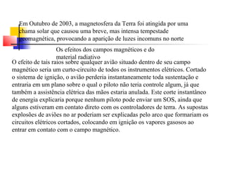 Em Outubro de 2003, a magnetosfera da Terra foi atingida por uma 
chama solar que causou uma breve, mas intensa tempestade 
geomagnética, provocando a aparição de luzes incomuns no norte 
Os efeitos dos campos magnéticos e do 
material radiativo 
O efeito de tais raios sobre qualquer avião situado dentro de seu campo 
magnético seria um curto-circuito de todos os instrumentos elétricos. Cortado 
o sistema de ignição, o avião perderia instantaneamente toda sustentação e 
entraria em um plano sobre o qual o piloto não teria controle algum, já que 
também a assistência elétrica das mãos estaria anulada. Este corte instantâneo 
de energia explicaria porque nenhum piloto pode enviar um SOS, ainda que 
alguns estiveram em contato direto com os controladores de terra. As supostas 
explosões de aviões no ar poderiam ser explicadas pelo arco que formariam os 
circuitos elétricos cortados, colocando em ignição os vapores gasosos ao 
entrar em contato com o campo magnético. 
 