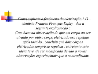 Como explicar o fenômeno da eletrização ? O 
cientista Frances François Dufay deu a 
seguinte explicitação : 
Com base na observação de que um corpo ao ser 
atraído por outro corpo eletrizado era repelido 
após tocá-lo , concluiu que dois corpos 
eletrizados sempre se repelem . entretanto esta 
idéia teve de ser modificada devido a novas 
observações experimentais que a contradiziam: 
 
