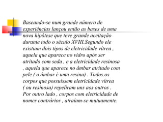 Baseando-se num grande número de 
experiências lançou então as bases de uma 
nova hipótese que teve grande aceitação 
durante todo o século XVIII.Segundo ele 
existiam dois tipos de eletricidade vítrea , 
aquela que aparece no vidro após ser 
atritado com seda , e a eletricidade resinosa 
, aquela que aparece no âmbar atritado com 
pele ( o âmbar é uma resina) . Todos os 
corpos que possuíssem eletricidade vítrea 
( ou resinosa) repeliram uns aos outros . 
Por outro lado , corpos com eletricidade de 
nomes contrários , atraíam-se mutuamente. 
 