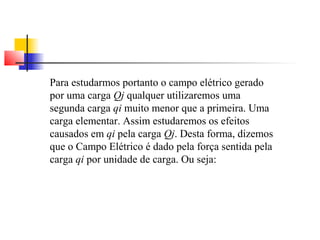Para estudarmos portanto o campo elétrico gerado 
por uma carga Qj qualquer utilizaremos uma 
segunda carga qi muito menor que a primeira. Uma 
carga elementar. Assim estudaremos os efeitos 
causados em qi pela carga Qj. Desta forma, dizemos 
que o Campo Elétrico é dado pela força sentida pela 
carga qi por unidade de carga. Ou seja: 
 