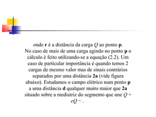 onde r é a distância da carga Q ao ponto p. 
No caso de mais de uma carga agindo no ponto p o 
cálculo é feito utilizando-se a equação (2.2). Um 
caso de particular importância é quando temos 2 
cargas de mesmo valor mas de sinais contrários 
separados por uma distância 2a (vide figura 
abaixo). Estudamos o campo elétrico num ponto p 
a uma distância d qualquer muito maior que 2a 
situado sobre a mediatriz do segmento que une Q + 
eQ − . 
 