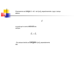 Chamaremos as carga Q + eQ − de Q1eQ2 respectivamente. Logo o campo 
elétrico 
no ponto p é a soma vetorial dos 
campos 
. Os campos devido as cargas Q1eQ2 separadamente 
são: 
 