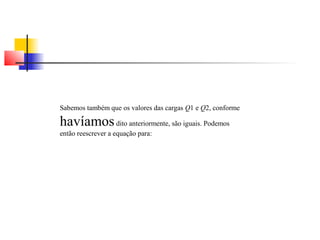 Sabemos também que os valores das cargas Q1 e Q2, conforme 
havíamos dito anteriormente, são iguais. Podemos 
então reescrever a equação para: 
 