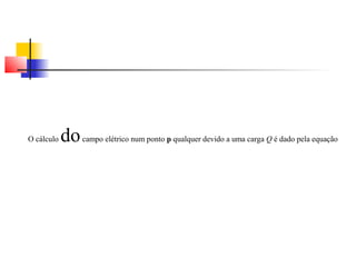 O cálculo do campo elétrico num ponto p qualquer devido a uma carga Q é dado pela equação 
 