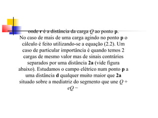 onde r é a distância da carga Q ao ponto p. 
No caso de mais de uma carga agindo no ponto p o 
cálculo é feito utilizando-se a equação (2.2). Um 
caso de particular importância é quando temos 2 
cargas de mesmo valor mas de sinais contrários 
separados por uma distância 2a (vide figura 
abaixo). Estudamos o campo elétrico num ponto p a 
uma distância d qualquer muito maior que 2a 
situado sobre a mediatriz do segmento que une Q + 
eQ − 
 
