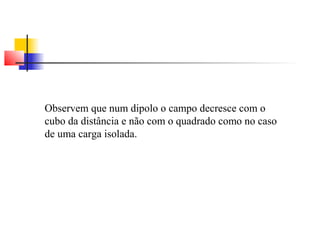 Observem que num dipolo o campo decresce com o 
cubo da distância e não com o quadrado como no caso 
de uma carga isolada. 
 