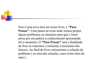Esta é uma nova área em nosso livro, o "Para 
Pensar". Uma pausa no texto onde iremos propor 
alguns problemas ou situações para que o leitor 
possa por em prática o conhecimento apresentado 
até o momento. O "Para Pensar" tem a finalidade 
de fixar os conceitos e estimular o raciocínio dos 
leitores. Ao final do livro colocaremos a solução do 
problema ( ou uma das soluções, caso exista mais de 
uma ). 
 