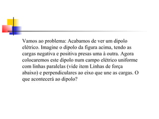 Vamos ao problema: Acabamos de ver um dipolo 
elétrico. Imagine o dipolo da figura acima, tendo as 
cargas negativa e positiva presas uma à outra. Agora 
colocaremos este dipolo num campo elétrico uniforme 
com linhas paralelas (vide item Linhas de força 
abaixo) e perpendiculares ao eixo que une as cargas. O 
que acontecerá ao dipolo? 
 