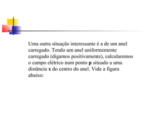 Uma outra situação interessante é a de um anel 
carregado. Tendo um anel uniformemente 
carregado (digamos positivamente), calcularemos 
o campo elétrico num ponto p situado a uma 
distância x do centro do anel. Vide a figura 
abaixo: 
 