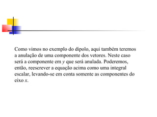 Como vimos no exemplo do dipolo, aqui também teremos 
a anulação de uma componente dos vetores. Neste caso 
será a componente em y que será anulada. Poderemos, 
então, reescrever a equação acima como uma integral 
escalar, levando-se em conta somente as componentes do 
eixo x. 
 