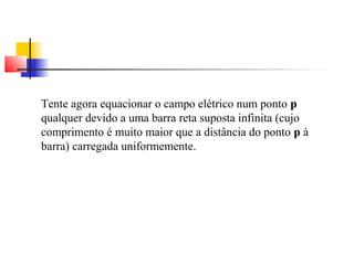 Tente agora equacionar o campo elétrico num ponto p 
qualquer devido a uma barra reta suposta infinita (cujo 
comprimento é muito maior que a distância do ponto p à 
barra) carregada uniformemente. 
 