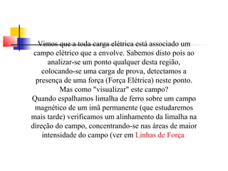 Vimos que a toda carga elétrica está associado um 
campo elétrico que a envolve. Sabemos disto pois ao 
analizar-se um ponto qualquer desta região, 
colocando-se uma carga de prova, detectamos a 
presença de uma força (Força Elétrica) neste ponto. 
Mas como "visualizar" este campo? 
Quando espalhamos limalha de ferro sobre um campo 
magnético de um imã permanente (que estudaremos 
mais tarde) verificamos um alinhamento da limalha na 
direção do campo, concentrando-se nas áreas de maior 
intensidade do campo (ver em Linhas de Força 
 