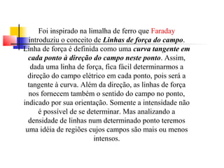 Foi inspirado na limalha de ferro que Faraday 
introduziu o conceito de Linhas de força do campo. 
Linha de força é definida como uma curva tangente em 
cada ponto à direção do campo neste ponto. Assim, 
dada uma linha de força, fica fácil determinarmos a 
direção do campo elétrico em cada ponto, pois será a 
tangente à curva. Além da direção, as linhas de força 
nos fornecem também o sentido do campo no ponto, 
indicado por sua orientação. Somente a intensidade não 
é possível de se determinar. Mas analizando a 
densidade de linhas num determinado ponto teremos 
uma idéia de regiões cujos campos são mais ou menos 
intensos. 
 