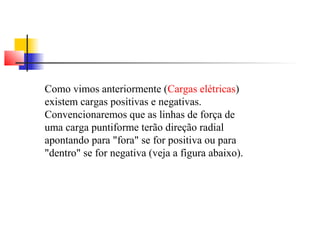 Como vimos anteriormente (Cargas elétricas) 
existem cargas positivas e negativas. 
Convencionaremos que as linhas de força de 
uma carga puntiforme terão direção radial 
apontando para "fora" se for positiva ou para 
"dentro" se for negativa (veja a figura abaixo). 
 