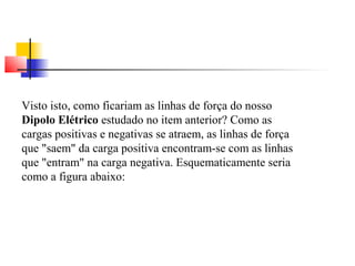 Visto isto, como ficariam as linhas de força do nosso 
Dipolo Elétrico estudado no item anterior? Como as 
cargas positivas e negativas se atraem, as linhas de força 
que "saem" da carga positiva encontram-se com as linhas 
que "entram" na carga negativa. Esquematicamente seria 
como a figura abaixo: 
 