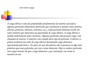 Com outras cargas 
A carga elétrica é uma das propriedades fundamentais da matéria associada a 
algumas partículas elementares (partículas que constituem os átomos como: prótons, 
elétrons, pósitrons, nêutrons, neutrinos, etc.). Cada partícula elementar recebe um 
valor numérico que representa sua quantidade de carga elétrica. A carga elétrica é 
medida indiretamente pelos cientistas. Algumas partículas não possuem carga e são 
chamadas de neutras. O nêutron é um exemplo desse tipo de partícula. O elétron e o 
próton receberam um valor de carga elétrica denominado carga elementar, 
representado pela letra e. Na época de suas descobertas não se pensava em algo mais 
primitivo que essas partículas, por isso o nome elementar. Hoje se conhece partículas 
com cargas menores do que a carga elementar e, por convenção, esse termo se 
mantém em uso. 
 