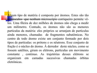 Algum tipo de matéria é composta por átomos. Estes são tão 
minúsculos que nenhum microscópio corriqueiro permite vê-los. 
Uma fileira de dez milhões de átomos não chega a medir 
um milímetro. Contudo, os átomos não são as menores 
partículas da matéria: eles próprios se arranjam de partículas 
ainda menores, chamadas de fragmentos subatômicas. No 
centro de todo átomo existe um conjunto formado por dois 
tipos de partículas: os prótons e os nêutrons. Esse conjunto de 
fração é o núcleo do átomo. À derredor deste núcleo, como se 
fossem satélites, giram os elétrons, partículas em movimento 
constante , continuo. As trajetórias desses elétrons se 
organizam em camadas sucessivas chamadas órbitas 
eletrônicas. 
 