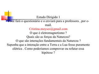 Estudo Dirigido 1 
Você fará o questionário e o enviará para a professora , por e-mail. 
Cristina.moyses@gmail.com 
O que é eletromagnetismo ? 
Quais são as forças da Natureza? 
O que são interações fundamentais da Natureza ? 
Suponha que a interação entre a Terra e a Lua fosse puramente 
elétrica . Como poderíamos comprovar ou refutar essa 
hipótese ? 
 