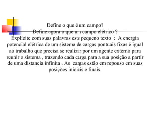 Define o que é um campo? 
Define agora o que um campo elétrico ? 
Explicite com suas palavras este pequeno texto : A energia 
potencial elétrica de um sistema de cargas pontuais fixas é igual 
ao trabalho que precisa se realizar por um agente externo para 
reunir o sistema , trazendo cada carga para a sua posição a partir 
de uma distancia infinita . As cargas estão em repouso em suas 
posições iniciais e finais. 
 