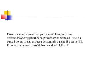 Faça os exercícios e envie para o e-mail da professora 
cristina.moyses@gmail.com, para obter as resposta. Este é a 
parte I do curso não esqueça de adquirir a parte II e parte IIII. 
E do mesmo modo os módulos de calculo I,II e III 
