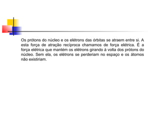 Os prótons do núcleo e os elétrons das órbitas se atraem entre si. A 
esta força de atração recíproca chamamos de força elétrica. É a 
força elétrica que mantém os elétrons girando à volta dos prótons do 
núcleo. Sem ela, os elétrons se perderiam no espaço e os átomos 
não existiriam. 
 