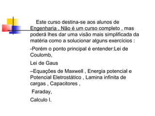 Este curso destina-se aos alunos de 
Engenharia . Não é um curso completo , mas 
poderá lhes dar uma visão mais simplificada da 
matéria como a solucionar alguns exercícios : 
-Porém o ponto principal é entender:Lei de 
Coulomb, 
Lei de Gaus 
–Equações de Maxwell , Energia potencial e 
Potencial Eletrostático , Lamina infinita de 
cargas , Capacitores , 
Faraday, 
Calculo I. 
 