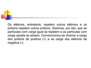 Os elétrons, entretanto, repelem outros elétrons e os 
prótons repelem outros prótons. Dizemos, por isto, que as 
partículas com carga igual se repelem e as partículas com 
carga oposta se atraem. Convencionou-se chamar a carga 
dos prótons de positiva (+) e as carga dos elétrons de 
negativa (-). 
 