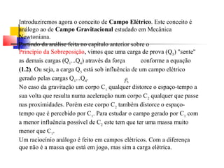 Introduziremos agora o conceito de Campo Elétrico. Este conceito é 
análogo ao de Campo Gravitacional estudado em Mecânica 
Newtoniana. 
Partindo da análise feita no capítulo anterior sobre o 
Princípio da Sobreposição, vimos que uma carga de prova (Q5) "sente" 
as demais cargas (Q1...Q4) através da força conforme a equação 
(1.2). Ou seja, a carga Q5 está sob influência de um campo elétrico 
gerado pelas cargas Q1...Q4. 
No caso da gravitação um corpo C1 qualquer distorce o espaço-tempo a 
sua volta que resulta numa aceleração num corpo C2 qualquer que passe 
nas proximidades. Porém este corpo C2 também distorce o espaço-tempo 
que é percebido por C1. Para estudar o campo gerado por C1 com 
a menor influência possível de C2 este tem que ter uma massa muito 
menor que C1. 
Um raciocínio análogo é feito em campos elétricos. Com a diferença 
que não é a massa que está em jogo, mas sim a carga elétrica. 
 