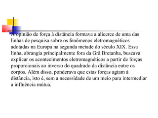 A opinião de força à distância formava a alicerce de uma das 
linhas de pesquisa sobre os fenômenos eletromagnéticos 
adotadas na Europa na segunda metade do século XIX. Essa 
linha, abrangia principalmente fora da Grã Bretanha, buscava 
explicar os acontecimentos eletromagnéticos a partir de forças 
proporcionais ao inverso do quadrado da distância entre os 
corpos. Além disso, ponderava que estas forças agiam à 
distância, isto é, sem a necessidade de um meio para intermediar 
a influência mútua. 
 