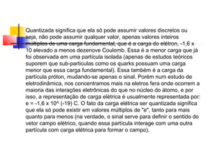 Quantizada significa que ela só pode assumir valores discretos ou 
seja, não pode assumir qualquer valor, apenas valores inteiros 
múltiplos de uma carga fundamental, que é a carga do elétron, -1,6 x 
10 elevado a menos dezenove Coulomb. Essa é a menor carga que já 
foi observada em uma partícula isolada (apenas de estudos teóricos 
suporem que sub-particulas como os quarks possuam uma carga 
menor que essa carga fundamental). Essa também é a carga da 
partícula próton, mudando-se apenas o sinal. Porém num estudo de 
eletrodinâmica, nos concentramos mais na eletros fera onde ocorrem a 
maioria das interações eletrônicas do que no núcleo do átomo, e por 
isso, a representação de carga elétrica é usualmente representada por: 
e = -1,6 x 10^ (-19) C. O fato da carga elétrica ser quantizada significa 
que ela só pode existir em valores múltiplos de "e", tanto para mais 
quanto para menos (na verdade, o sinal serve para definir o sentido do 
vetor campo elétrico, quando essa partícula interage com uma outra 
partícula com carga elétrica para formar o campo). 
 