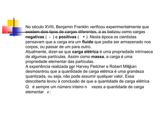 No século XVIII, Benjamin Franklin verificou experimentalmente que 
existem dois tipos de cargas diferentes, a as batizou como cargas 
negativas ( - ) e positivas ( + ). Nesta época os cientistas 
pensavam que a carga era um fluído que podia ser armazenado nos 
corpos, ou passar de um para outro. 
Atualmente, dizer-se que carga elétrica é uma propriedade intrínseca 
de algumas partículas. Assim como massa, a carga é uma 
propriedade elementar das partículas. 
A experiência realizada por Harvey Fletcher e Robert Millikan 
desmosntrou que a quantidade de carga elétrica é uma grandeza 
quantizada, ou seja, não pode assumir qualquer valor. Essa 
descoberta levou à conclusão de que a quantidade de carga elétrica 
Q é sempre um número inteiro n vezes a quantidade de carga 
elementar e : 
 